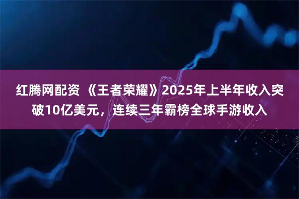 红腾网配资 《王者荣耀》2025年上半年收入突破10亿美元，连续三年霸榜全球手游收入