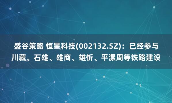 盛谷策略 恒星科技(002132.SZ)：已经参与川藏、石雄、雄商、雄忻、平漯周等铁路建设