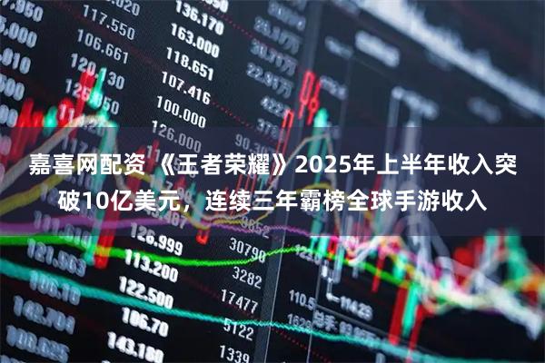 嘉喜网配资 《王者荣耀》2025年上半年收入突破10亿美元，连续三年霸榜全球手游收入