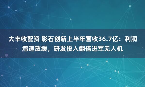 大丰收配资 影石创新上半年营收36.7亿：利润增速放缓，研发投入翻倍进军无人机