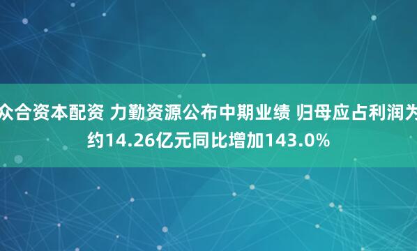 众合资本配资 力勤资源公布中期业绩 归母应占利润为约14.26亿元同比增加143.0%