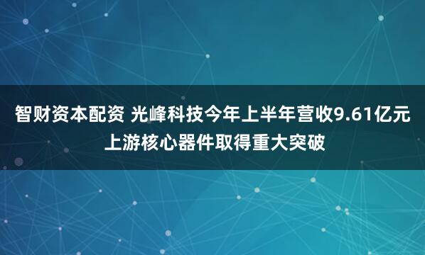 智财资本配资 光峰科技今年上半年营收9.61亿元 上游核心器件取得重大突破