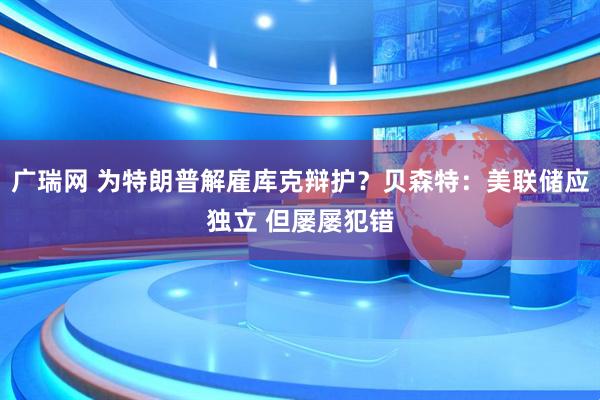 广瑞网 为特朗普解雇库克辩护？贝森特：美联储应独立 但屡屡犯错