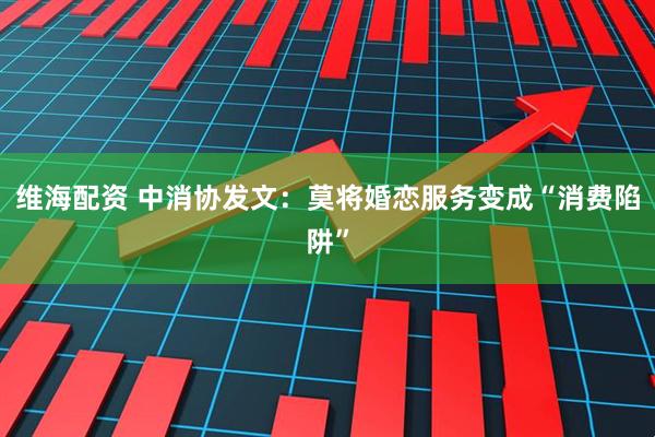 维海配资 中消协发文：莫将婚恋服务变成“消费陷阱”