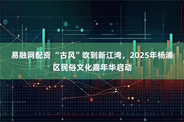 易融网配资 “古风”吹到新江湾，2025年杨浦区民俗文化嘉年华启动