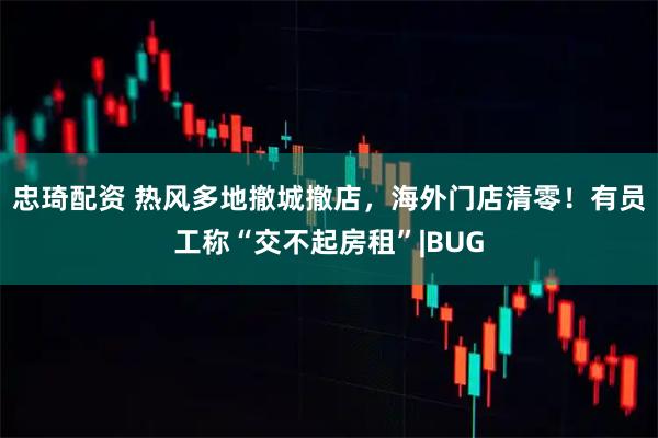 忠琦配资 热风多地撤城撤店，海外门店清零！有员工称“交不起房租”|BUG