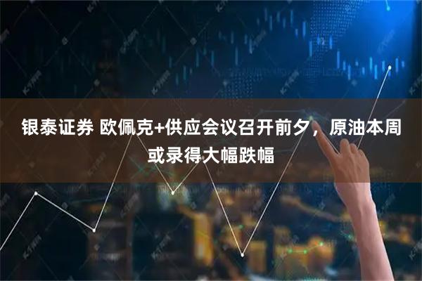 银泰证券 欧佩克+供应会议召开前夕，原油本周或录得大幅跌幅