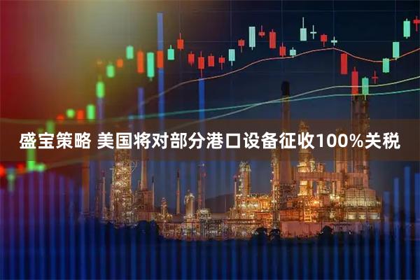 盛宝策略 美国将对部分港口设备征收100%关税