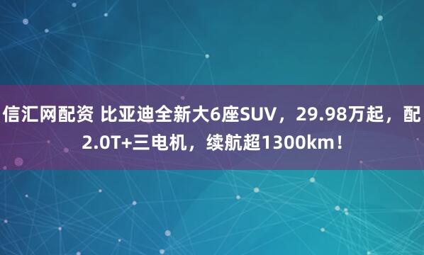 信汇网配资 比亚迪全新大6座SUV，29.98万起，配2.0T+三电机，续航超1300km！
