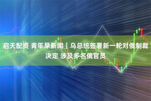 启天配资 青年早新闻｜乌总统签署新一轮对俄制裁决定 涉及多名俄官员