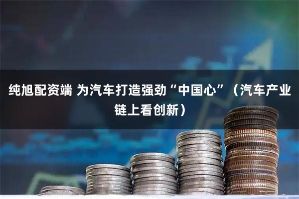 纯旭配资端 为汽车打造强劲“中国心”（汽车产业链上看创新）