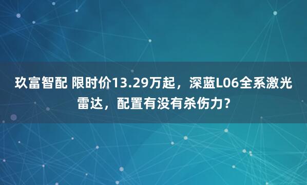 玖富智配 限时价13.29万起，深蓝L06全系激光雷达，配置有没有杀伤力？