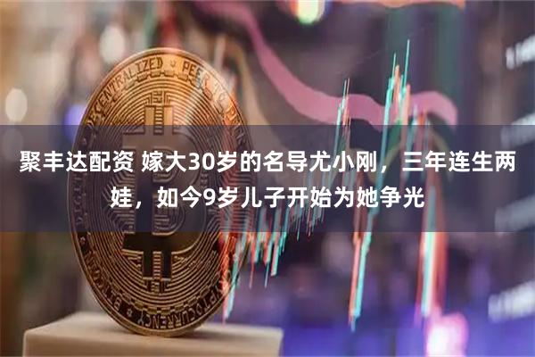 聚丰达配资 嫁大30岁的名导尤小刚，三年连生两娃，如今9岁儿子开始为她争光
