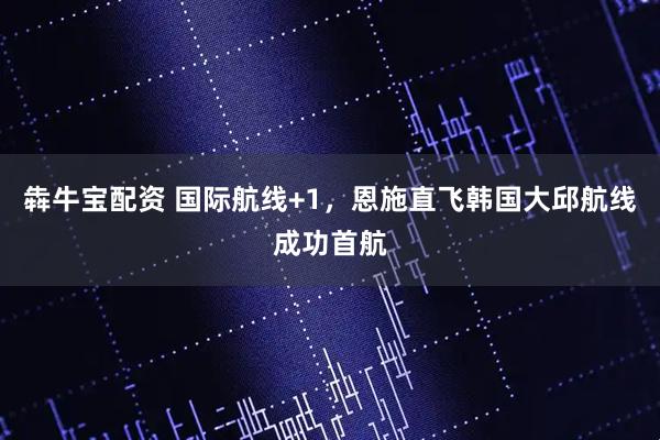犇牛宝配资 国际航线+1，恩施直飞韩国大邱航线成功首航