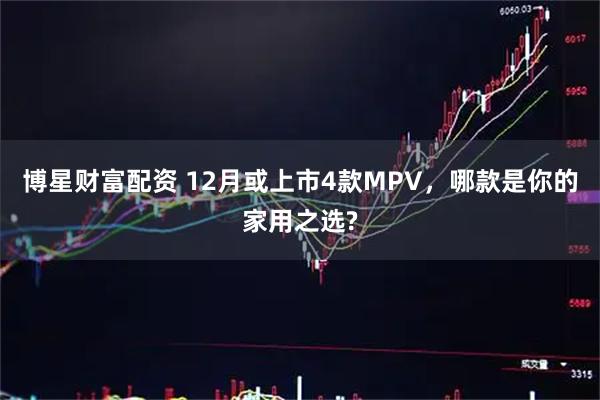 博星财富配资 12月或上市4款MPV，哪款是你的家用之选?