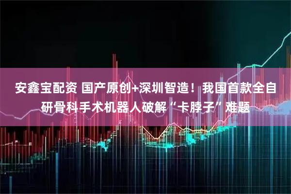 安鑫宝配资 国产原创+深圳智造！我国首款全自研骨科手术机器人破解“卡脖子”难题